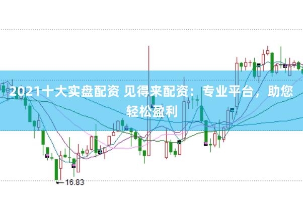 2021十大实盘配资 见得来配资：专业平台，助您轻松盈利