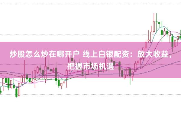 炒股怎么炒在哪开户 线上白银配资：放大收益，把握市场机遇