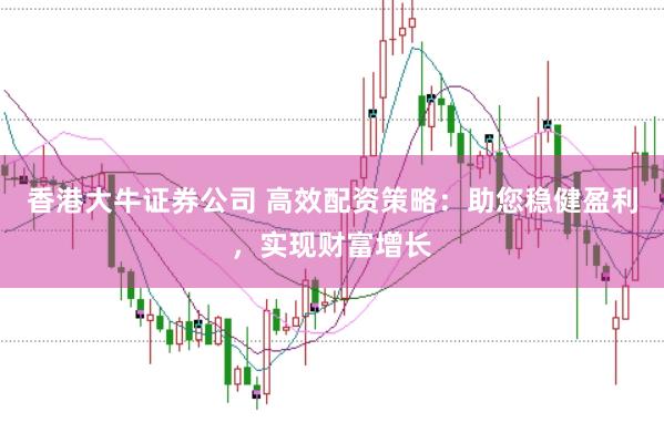 香港大牛证券公司 高效配资策略：助您稳健盈利，实现财富增长