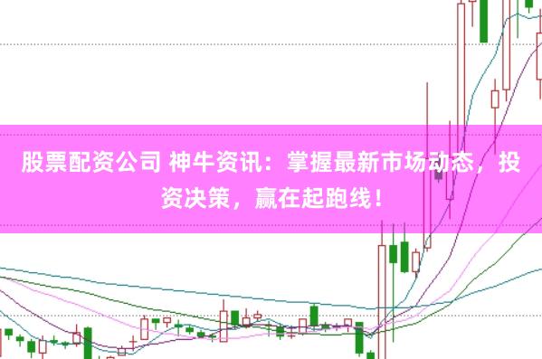 股票配资公司 神牛资讯：掌握最新市场动态，投资决策，赢在起跑线！