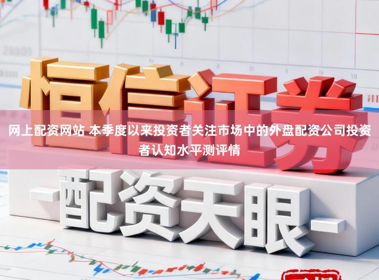 网上配资网站 本季度以来投资者关注市场中的外盘配资公司投资者认知水平测评情