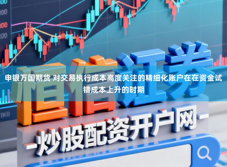 申银万国期货 对交易执行成本高度关注的精细化账户在在资金试错成本上升的时期