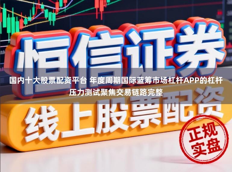 国内十大股票配资平台 年度周期国际蓝筹市场杠杆APP的杠杆压力测试聚焦交易链路完整