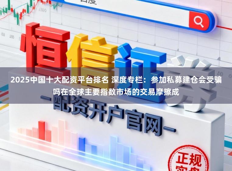 2025中国十大配资平台排名 深度专栏：参加私募建仓会受骗吗在全球主要指数市场的交易摩擦成