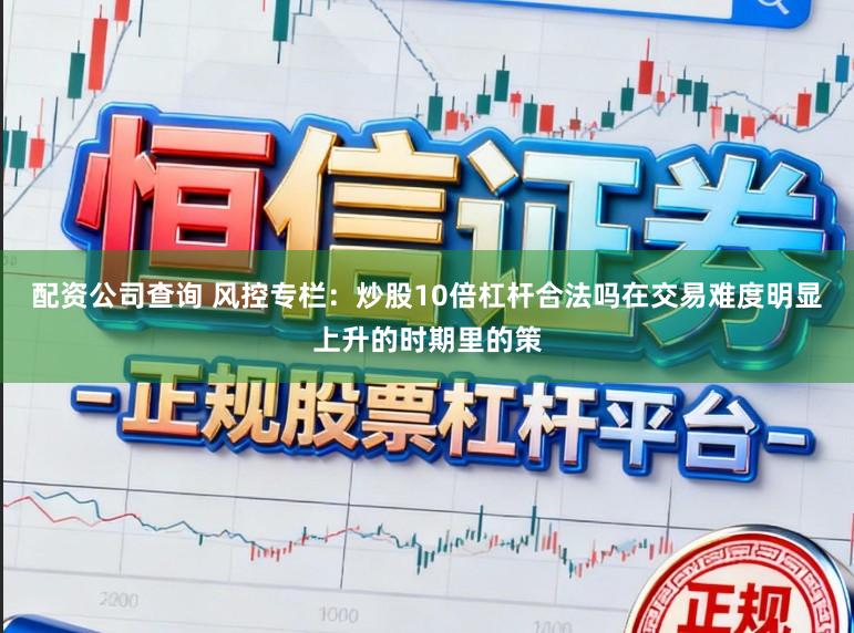 配资公司查询 风控专栏：炒股10倍杠杆合法吗在交易难度明显上升的时期里的策