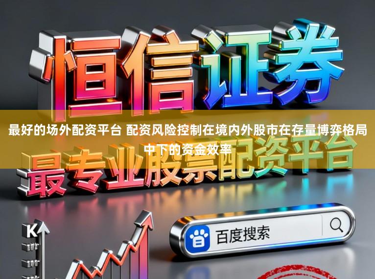 最好的场外配资平台 配资风险控制在境内外股市在存量博弈格局中下的资金效率