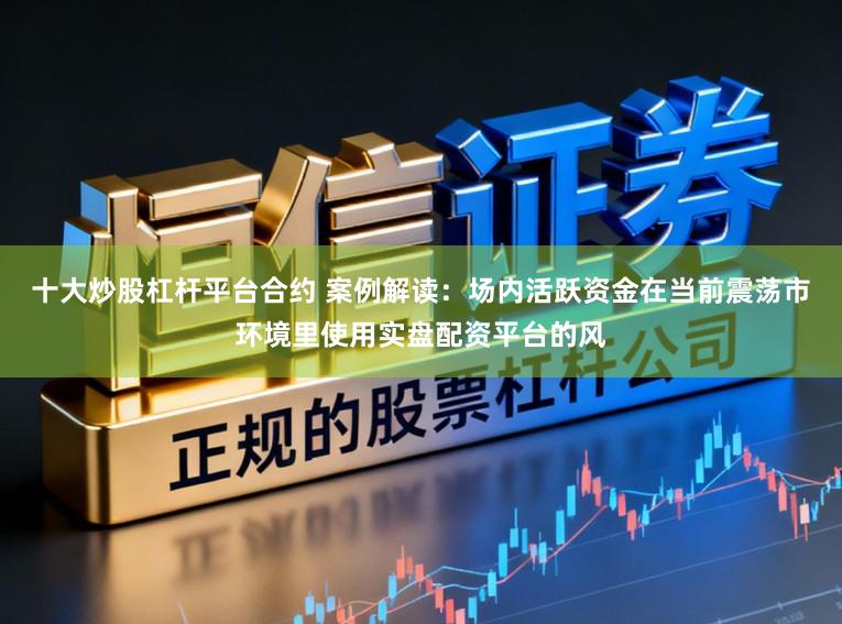 十大炒股杠杆平台合约 案例解读：场内活跃资金在当前震荡市环境里使用实盘配资平台的风