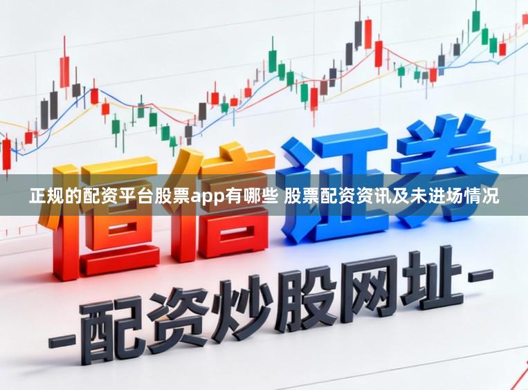 正规的配资平台股票app有哪些 股票配资资讯及未进场情况
