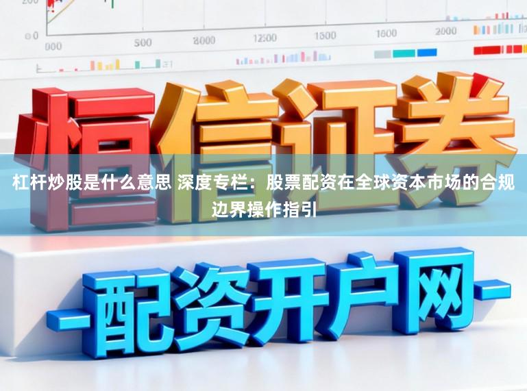 杠杆炒股是什么意思 深度专栏:股票配资在全球资本市场的合规边界操作指引