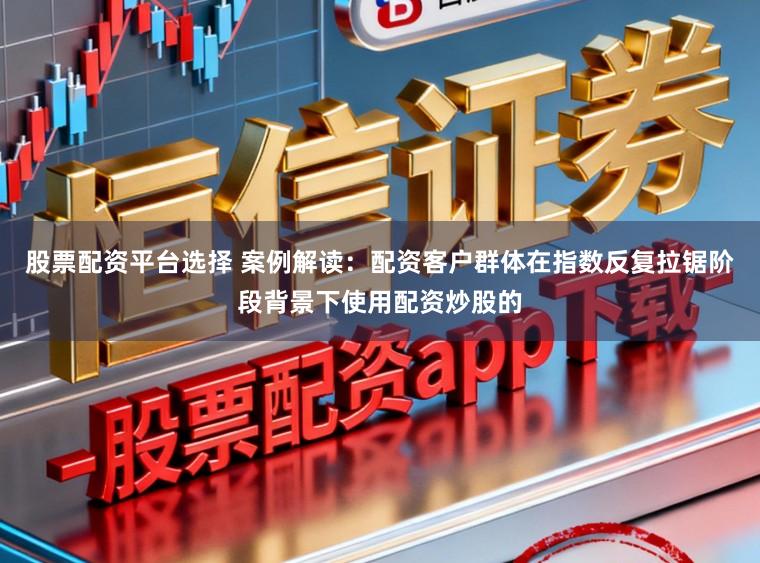 股票配资平台选择 案例解读：配资客户群体在指数反复拉锯阶段背景下使用配资炒股的