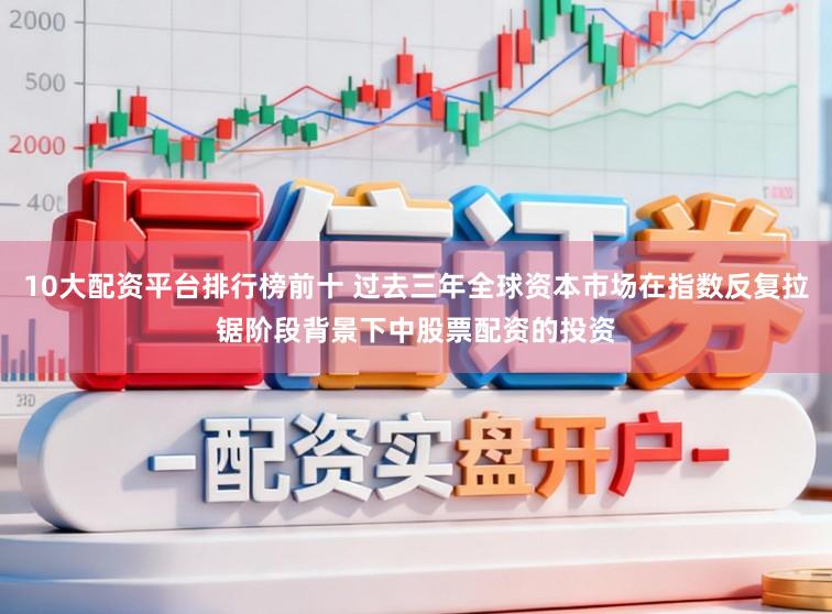 10大配资平台排行榜前十 过去三年全球资本市场在指数反复拉锯阶段背景下中股票配资的投资