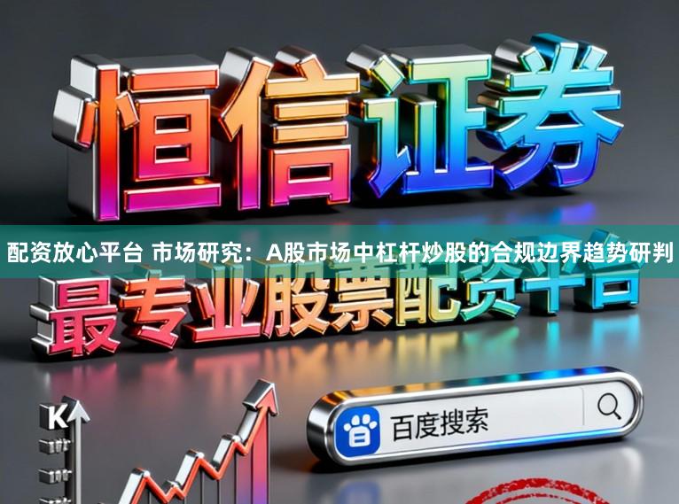 配资放心平台 市场研究：A股市场中杠杆炒股的合规边界趋势研判